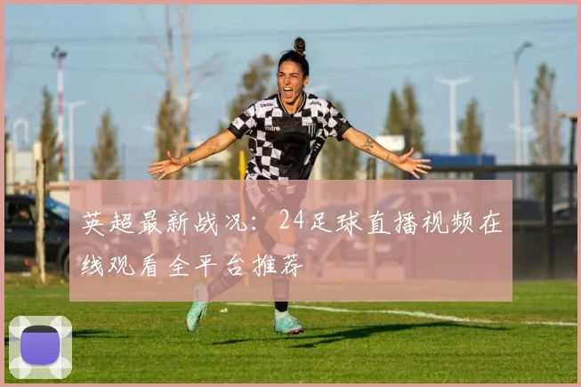 英超最新战况：24足球直播视频在线观看全平台推荐