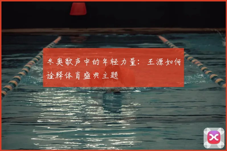 冬奥歌声中的年轻力量:王源如何诠释体育盛典主题