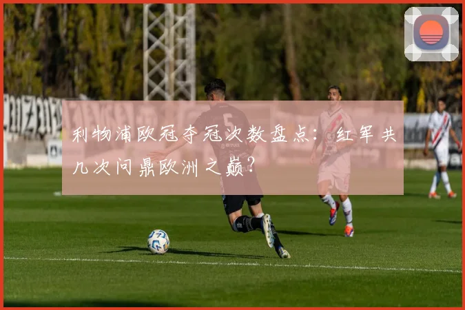 利物浦欧冠夺冠次数盘点：红军共几次问鼎欧洲之巅？