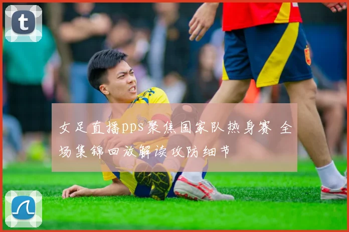 女足直播pps聚焦国家队热身赛 全场集锦回放解读攻防细节