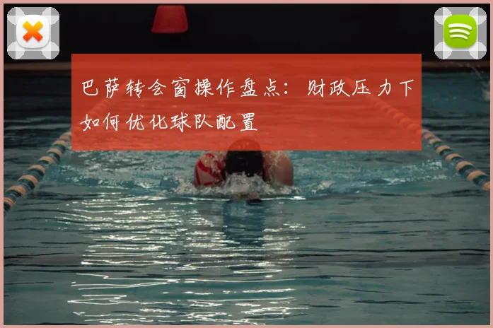 巴萨转会窗操作盘点：财政压力下如何优化球队配置