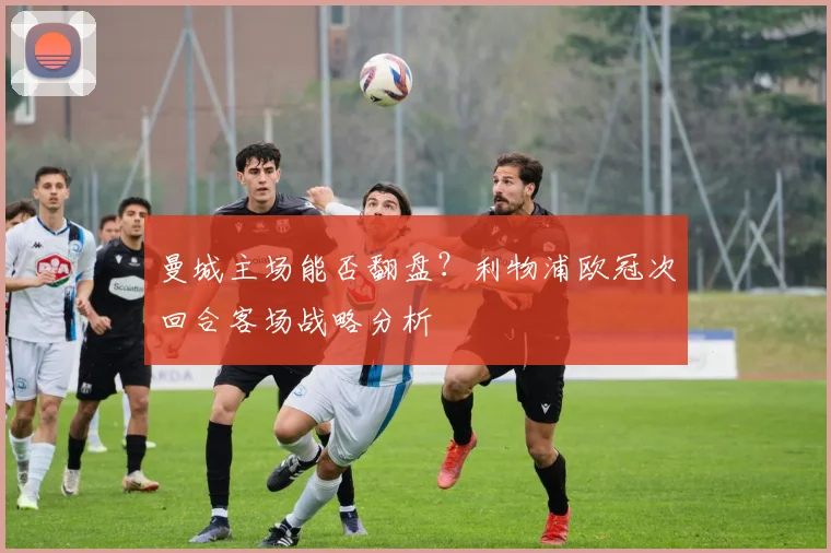 曼城主场能否翻盘?利物浦欧冠次回合客场战略分析