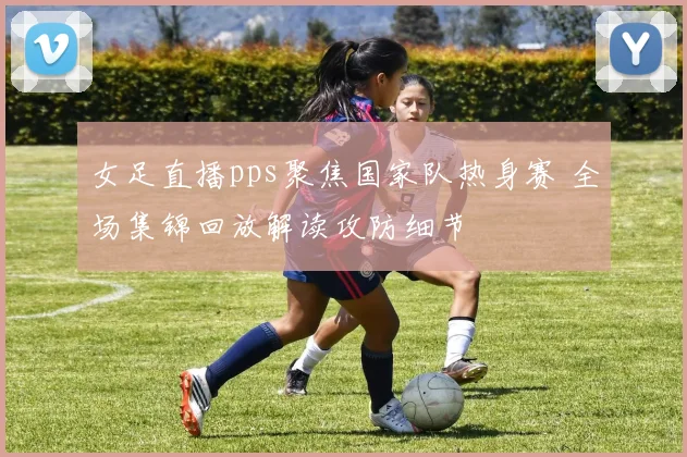 女足直播pps聚焦国家队热身赛 全场集锦回放解读攻防细节