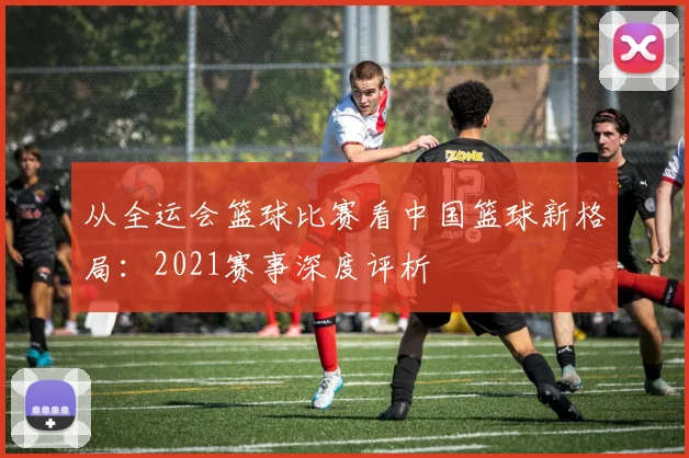 从全运会篮球比赛看中国篮球新格局：2021赛事深度评析